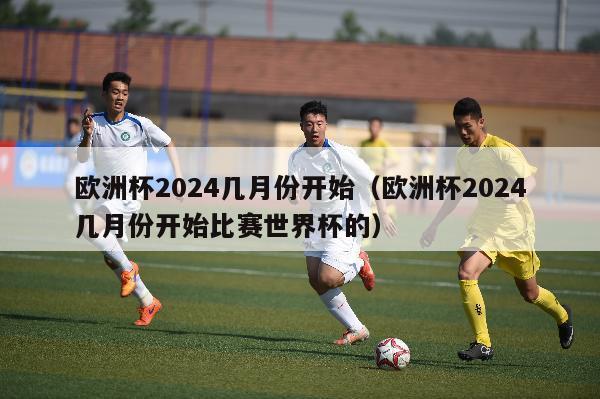 欧洲杯2024几月份开始（欧洲杯2024几月份开始比赛世界杯的）