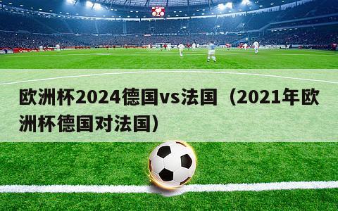 欧洲杯2024德国vs法国（2021年欧洲杯德国对法国）