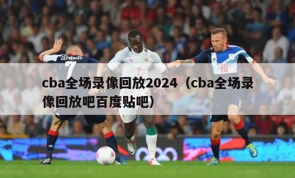 cba全场录像回放2024（cba全场录像回放吧百度贴吧）